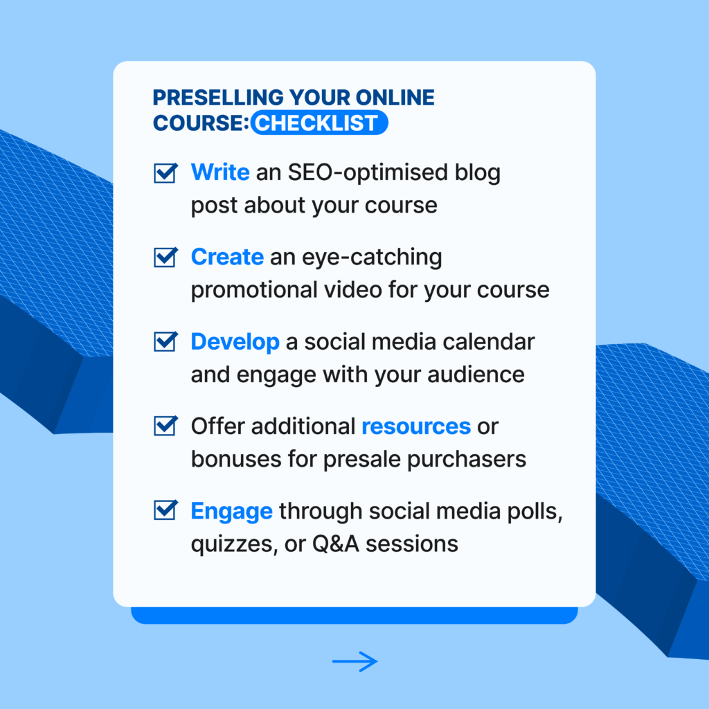 Preselling Your Online Course: Checklist
_Write an SEO-optimised blog post about your course
_Create an eye-catching promotional video for your course
_Develop a social media calendar and engage with your audience
_Offer additional resources or bonuses for presale purchasers
_Engage through social media polls, quizzes, or Q&A sessions