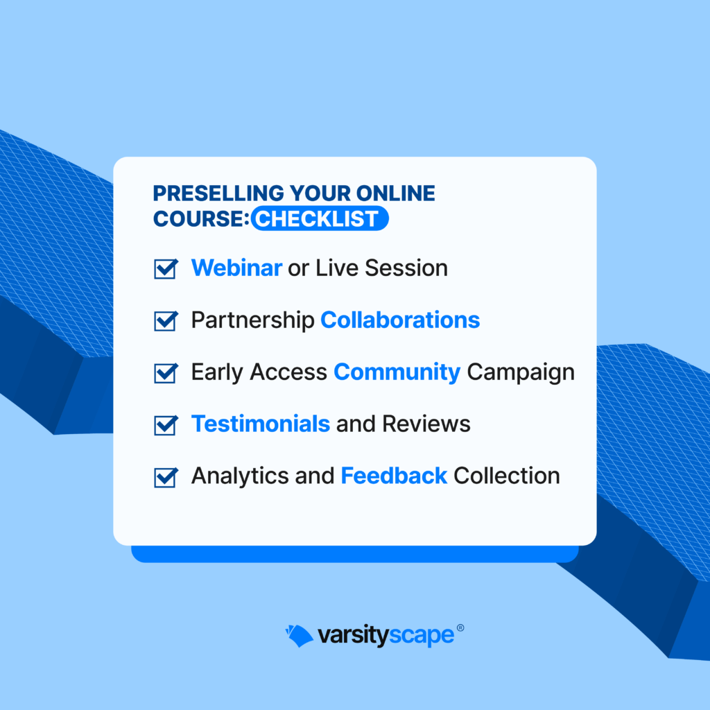 SLIDE 3
Preselling Your Online Course: Checklist
_Webinar or Live Session
_Partnership Collaborations
_Early Access Community Campaign
_Testimonials and Reviews
_Analytics and Feedback Collection