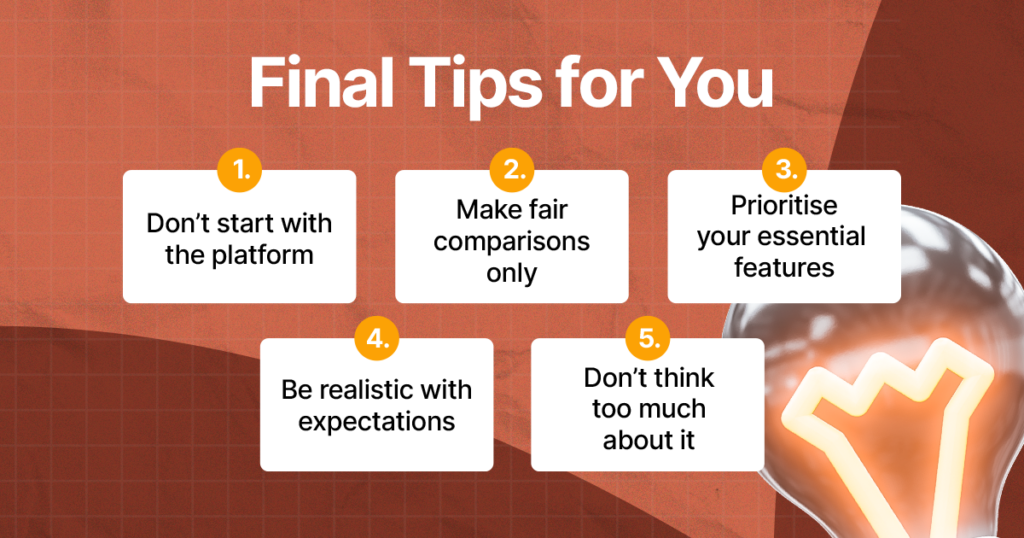 Final Tips for You
1. Don’t start with the platform
2. Make fair comparisons only
3. Prioritise your essential features
4. Be realistic with expectations
5. Don’t think too much about it