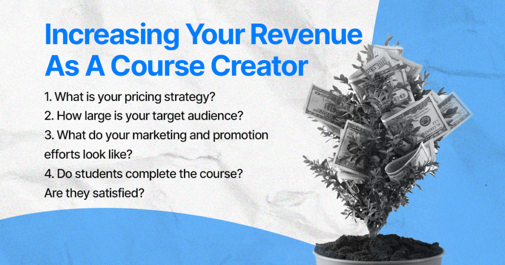  Increasing Your Revenue As A Course Creator

1. What is your pricing strategy?
2. How large is your target audience?
3. What do your marketing and promotion efforts look like?
4. Do students complete the course? Are they satisfied?